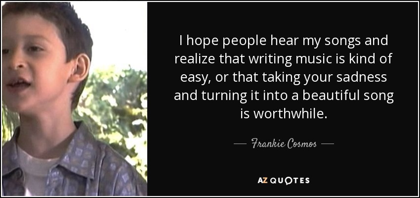 I hope people hear my songs and realize that writing music is kind of easy, or that taking your sadness and turning it into a beautiful song is worthwhile. - Frankie Cosmos
