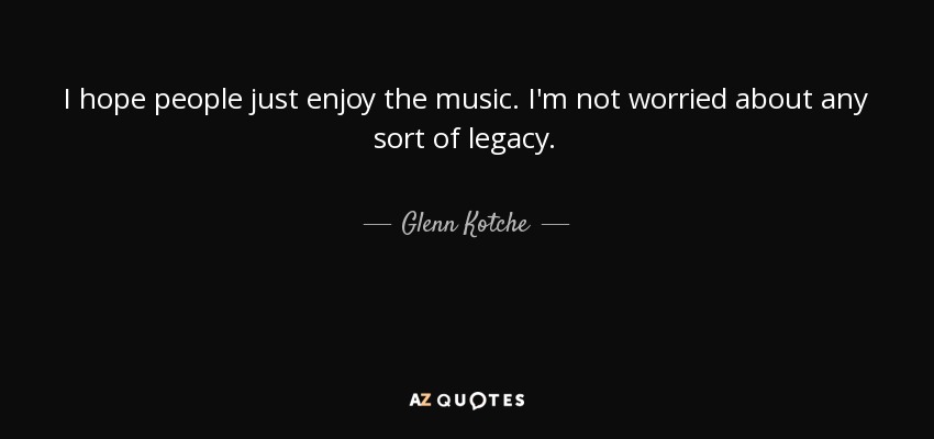I hope people just enjoy the music. I'm not worried about any sort of legacy. - Glenn Kotche