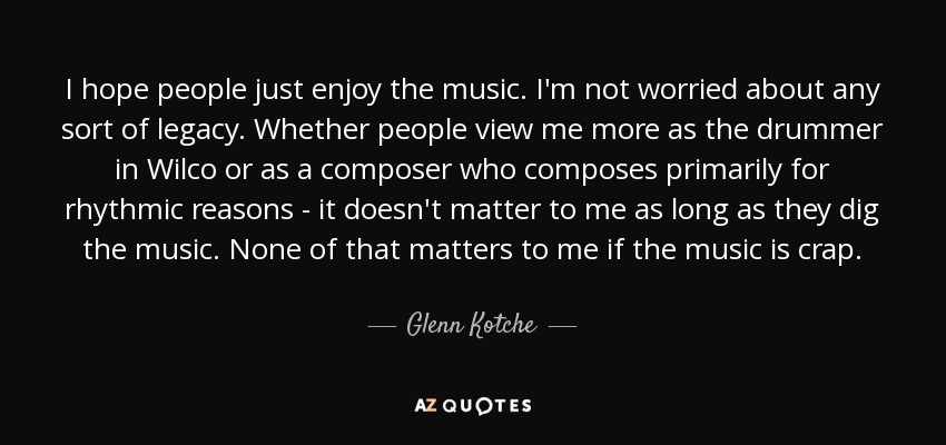 I hope people just enjoy the music. I'm not worried about any sort of legacy. Whether people view me more as the drummer in Wilco or as a composer who composes primarily for rhythmic reasons - it doesn't matter to me as long as they dig the music. None of that matters to me if the music is crap. - Glenn Kotche