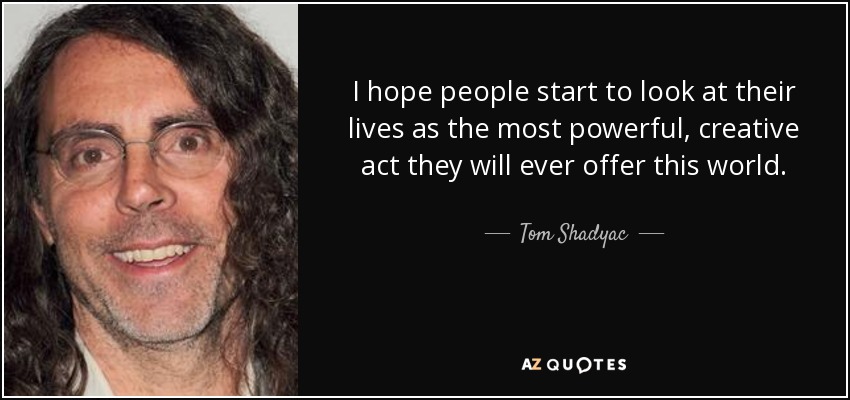 I hope people start to look at their lives as the most powerful, creative act they will ever offer this world. - Tom Shadyac