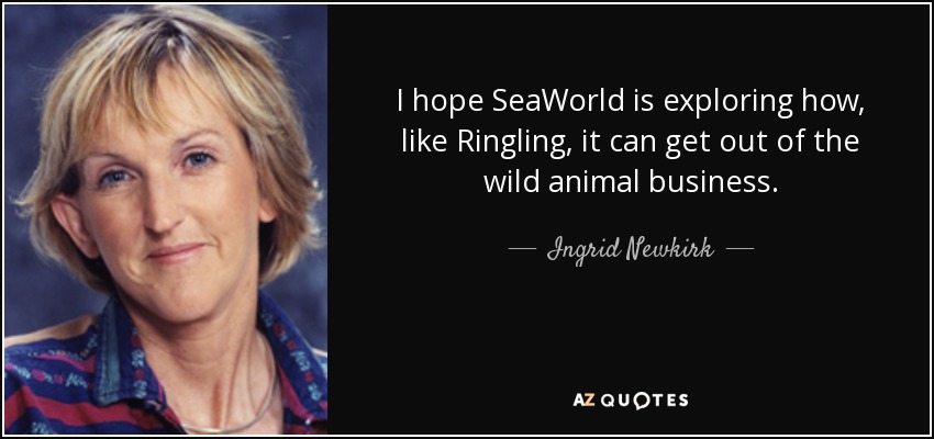 I hope SeaWorld is exploring how, like Ringling, it can get out of the wild animal business. - Ingrid Newkirk