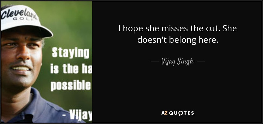 I hope she misses the cut. She doesn't belong here. - Vijay Singh