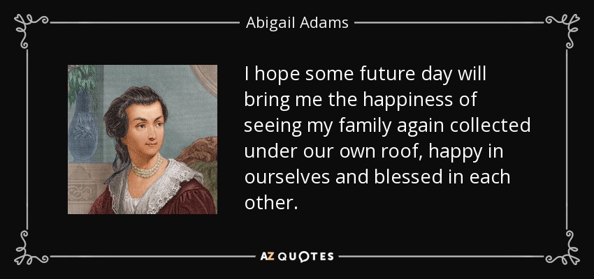 I hope some future day will bring me the happiness of seeing my family again collected under our own roof, happy in ourselves and blessed in each other. - Abigail Adams