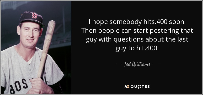 I hope somebody hits .400 soon. Then people can start pestering that guy with questions about the last guy to hit .400. - Ted Williams