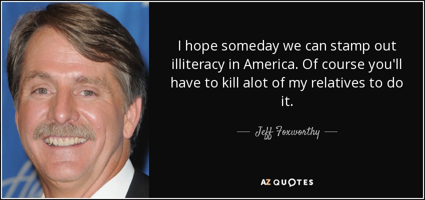 I hope someday we can stamp out illiteracy in America. Of course you'll have to kill alot of my relatives to do it. - Jeff Foxworthy