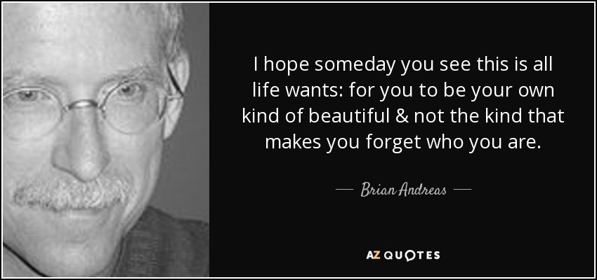 I hope someday you see this is all life wants: for you to be your own kind of beautiful & not the kind that makes you forget who you are. - Brian Andreas