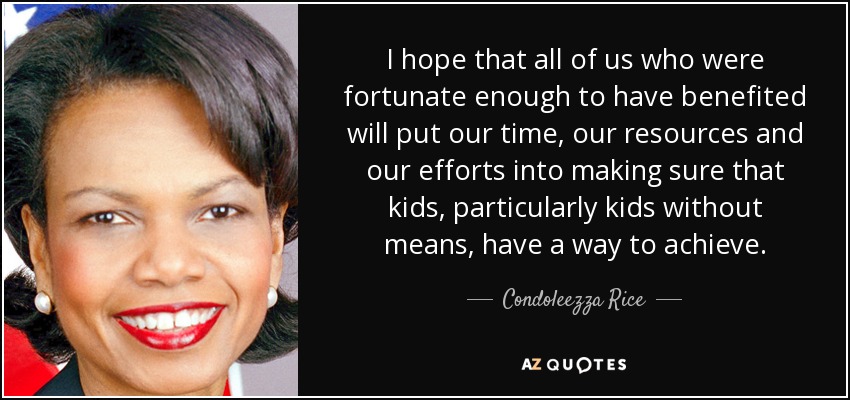 I hope that all of us who were fortunate enough to have benefited will put our time, our resources and our efforts into making sure that kids, particularly kids without means, have a way to achieve. - Condoleezza Rice