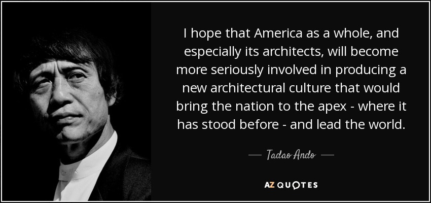 I hope that America as a whole, and especially its architects, will become more seriously involved in producing a new architectural culture that would bring the nation to the apex - where it has stood before - and lead the world. - Tadao Ando