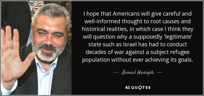 I hope that Americans will give careful and well-informed thought to root causes and historical realities, in which case I think they will question why a supposedly 'legitimate' state such as Israel has had to conduct decades of war against a subject refugee population without ever achieving its goals. - Ismail Haniyeh
