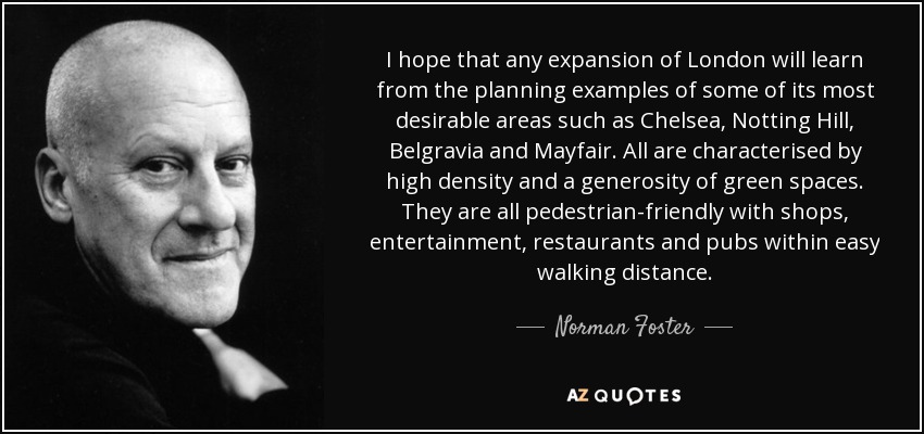 I hope that any expansion of London will learn from the planning examples of some of its most desirable areas such as Chelsea, Notting Hill, Belgravia and Mayfair. All are characterised by high density and a generosity of green spaces. They are all pedestrian-friendly with shops, entertainment, restaurants and pubs within easy walking distance. - Norman Foster