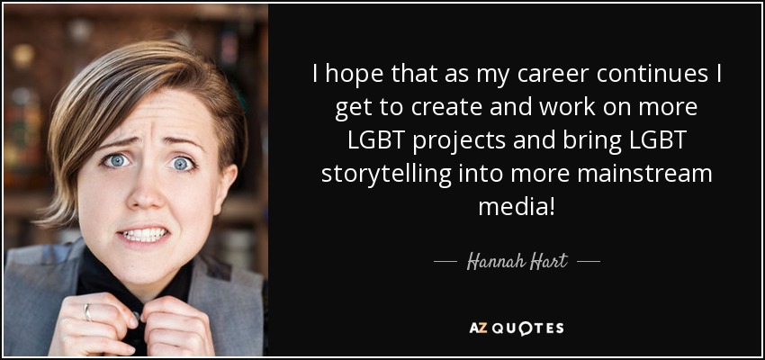 I hope that as my career continues I get to create and work on more LGBT projects and bring LGBT storytelling into more mainstream media! - Hannah Hart