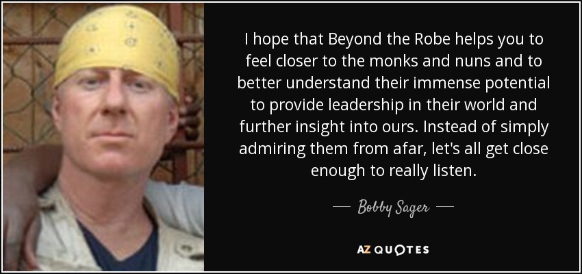 I hope that Beyond the Robe helps you to feel closer to the monks and nuns and to better understand their immense potential to provide leadership in their world and further insight into ours. Instead of simply admiring them from afar, let's all get close enough to really listen. - Bobby Sager