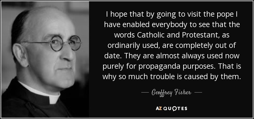 I hope that by going to visit the pope I have enabled everybody to see that the words Catholic and Protestant, as ordinarily used, are completely out of date. They are almost always used now purely for propaganda purposes. That is why so much trouble is caused by them. - Geoffrey Fisher