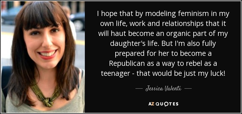 I hope that by modeling feminism in my own life, work and relationships that it will haut become an organic part of my daughter's life. But I'm also fully prepared for her to become a Republican as a way to rebel as a teenager - that would be just my luck! - Jessica Valenti