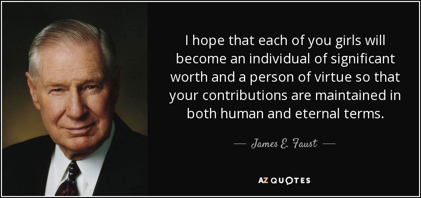 I hope that each of you girls will become an individual of significant worth and a person of virtue so that your contributions are maintained in both human and eternal terms. - James E. Faust