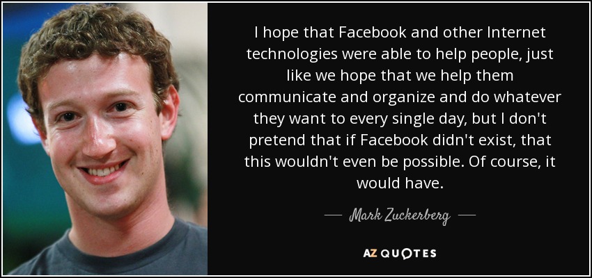 I hope that Facebook and other Internet technologies were able to help people, just like we hope that we help them communicate and organize and do whatever they want to every single day, but I don't pretend that if Facebook didn't exist, that this wouldn't even be possible. Of course, it would have. - Mark Zuckerberg