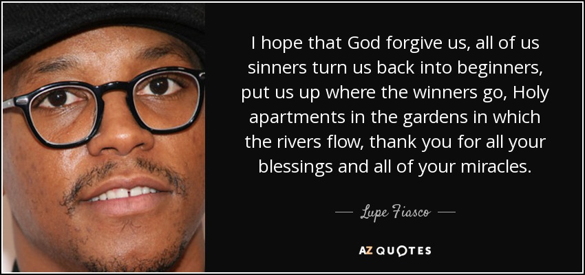 I hope that God forgive us, all of us sinners turn us back into beginners, put us up where the winners go, Holy apartments in the gardens in which the rivers flow, thank you for all your blessings and all of your miracles. - Lupe Fiasco