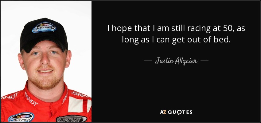 I hope that I am still racing at 50, as long as I can get out of bed. - Justin Allgaier