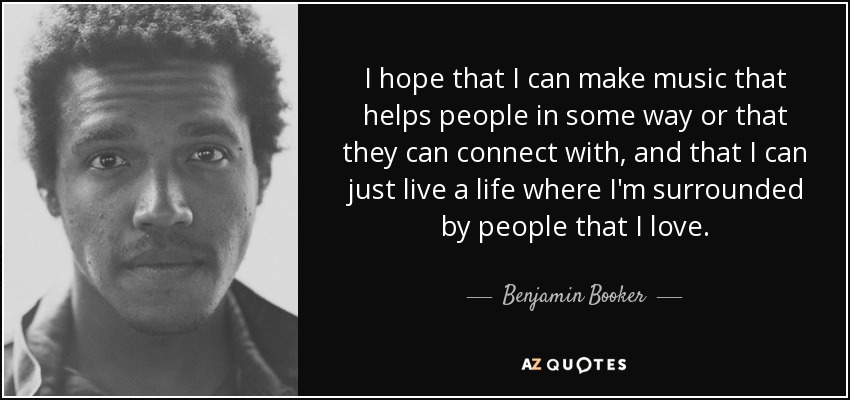 I hope that I can make music that helps people in some way or that they can connect with, and that I can just live a life where I'm surrounded by people that I love. - Benjamin Booker