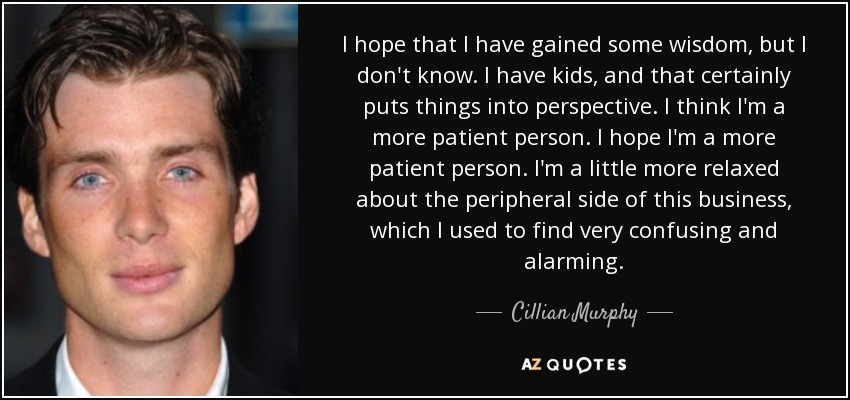 I hope that I have gained some wisdom, but I don't know. I have kids, and that certainly puts things into perspective. I think I'm a more patient person. I hope I'm a more patient person. I'm a little more relaxed about the peripheral side of this business, which I used to find very confusing and alarming. - Cillian Murphy
