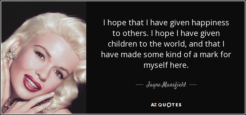 I hope that I have given happiness to others. I hope I have given children to the world, and that I have made some kind of a mark for myself here. - Jayne Mansfield