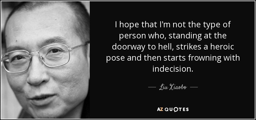 I hope that I'm not the type of person who, standing at the doorway to hell, strikes a heroic pose and then starts frowning with indecision. - Liu Xiaobo