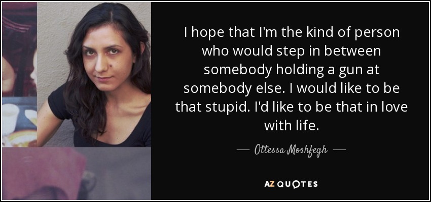 I hope that I'm the kind of person who would step in between somebody holding a gun at somebody else. I would like to be that stupid. I'd like to be that in love with life. - Ottessa Moshfegh