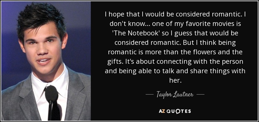 I hope that I would be considered romantic. I don't know... one of my favorite movies is 'The Notebook' so I guess that would be considered romantic. But I think being romantic is more than the flowers and the gifts. It's about connecting with the person and being able to talk and share things with her. - Taylor Lautner