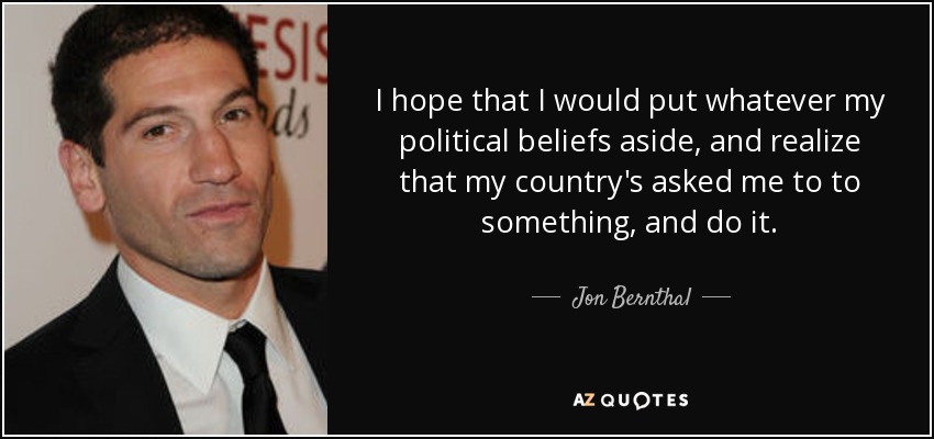 I hope that I would put whatever my political beliefs aside, and realize that my country's asked me to to something, and do it. - Jon Bernthal