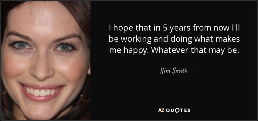 I hope that in 5 years from now I'll be working and doing what makes me happy. Whatever that may be. - Kim Smith