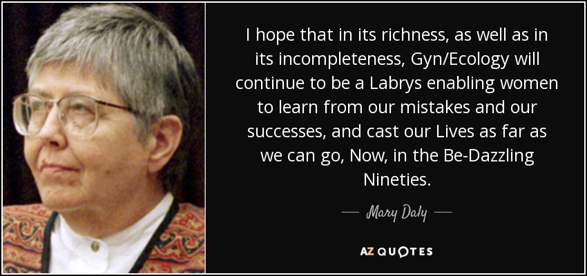 I hope that in its richness, as well as in its incompleteness, Gyn/Ecology will continue to be a Labrys enabling women to learn from our mistakes and our successes, and cast our Lives as far as we can go, Now, in the Be-Dazzling Nineties. - Mary Daly