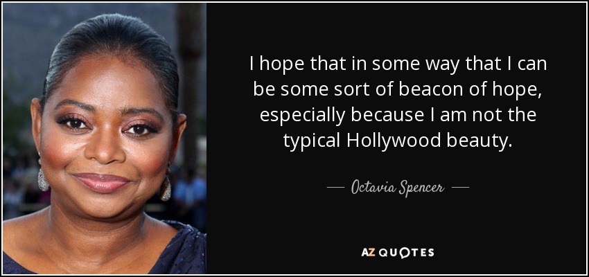I hope that in some way that I can be some sort of beacon of hope, especially because I am not the typical Hollywood beauty. - Octavia Spencer