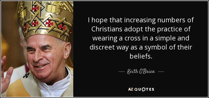 I hope that increasing numbers of Christians adopt the practice of wearing a cross in a simple and discreet way as a symbol of their beliefs. - Keith O'Brien
