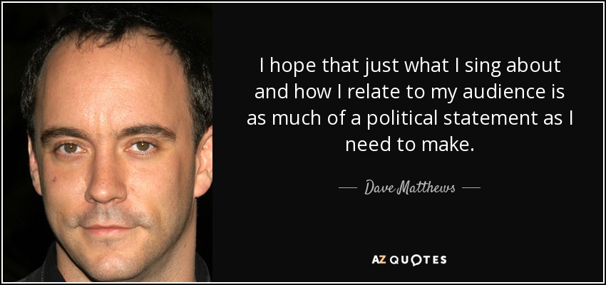 I hope that just what I sing about and how I relate to my audience is as much of a political statement as I need to make. - Dave Matthews