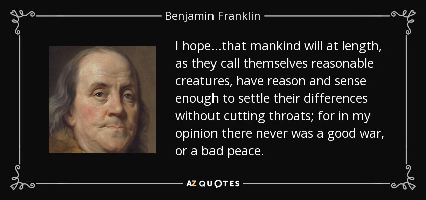 I hope...that mankind will at length, as they call themselves reasonable creatures, have reason and sense enough to settle their differences without cutting throats; for in my opinion there never was a good war, or a bad peace. - Benjamin Franklin