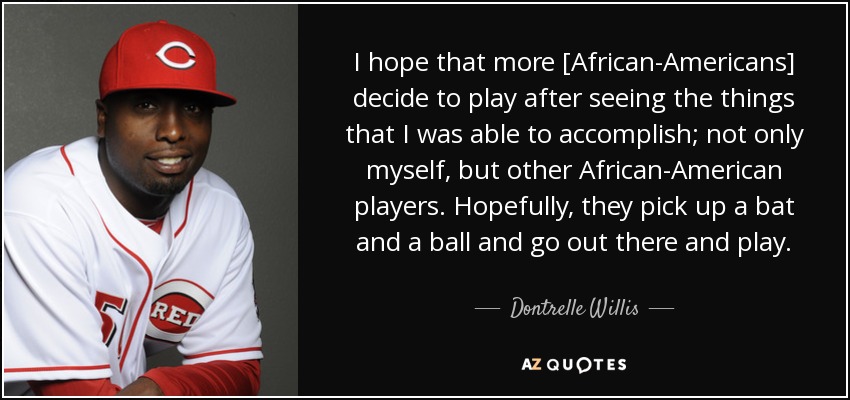 I hope that more [African-Americans] decide to play after seeing the things that I was able to accomplish; not only myself, but other African-American players. Hopefully, they pick up a bat and a ball and go out there and play. - Dontrelle Willis