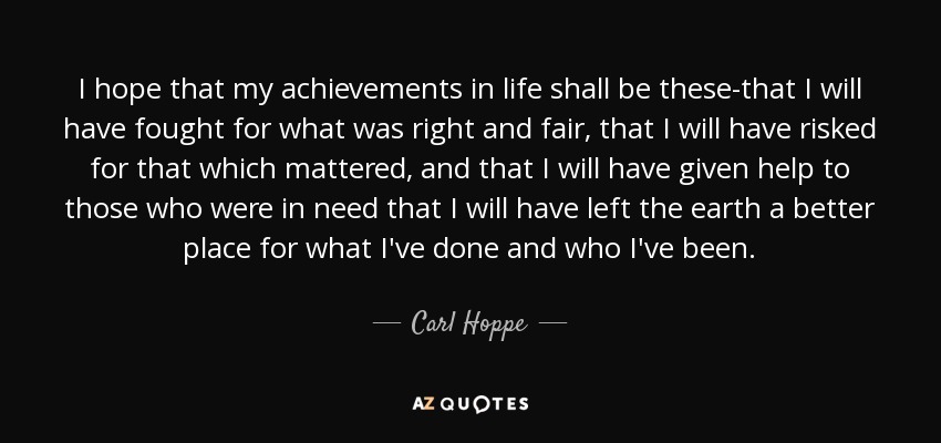 I hope that my achievements in life shall be these-that I will have fought for what was right and fair, that I will have risked for that which mattered, and that I will have given help to those who were in need that I will have left the earth a better place for what I've done and who I've been. - Carl Hoppe
