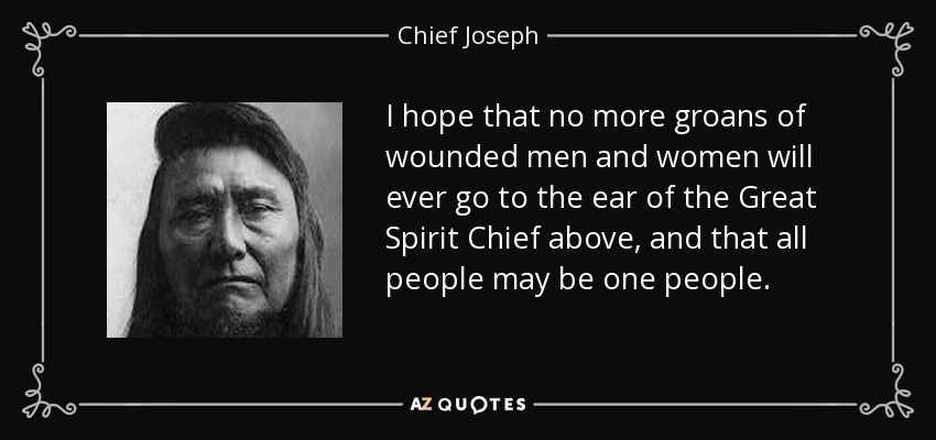 I hope that no more groans of wounded men and women will ever go to the ear of the Great Spirit Chief above, and that all people may be one people. - Chief Joseph