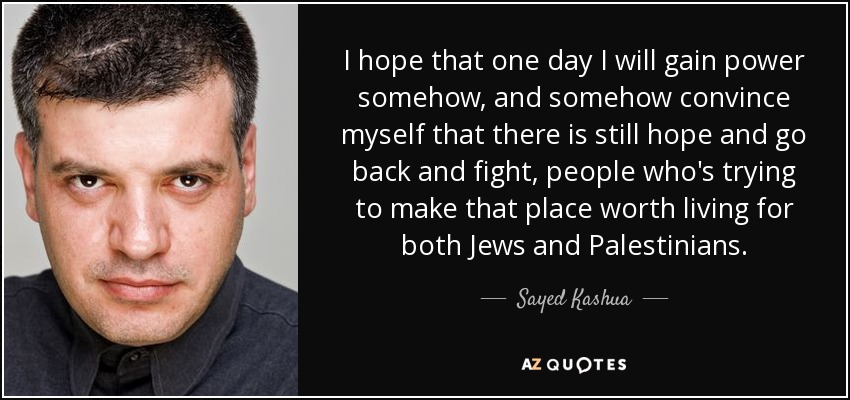 I hope that one day I will gain power somehow, and somehow convince myself that there is still hope and go back and fight, people who's trying to make that place worth living for both Jews and Palestinians. - Sayed Kashua