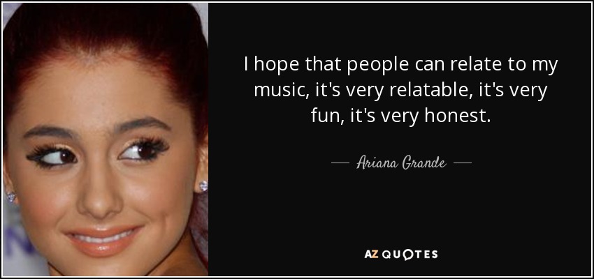 I hope that people can relate to my music, it's very relatable, it's very fun, it's very honest. - Ariana Grande