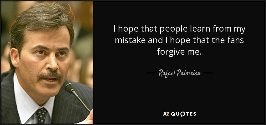 I hope that people learn from my mistake and I hope that the fans forgive me. - Rafael Palmeiro