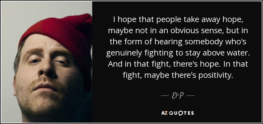 I hope that people take away hope, maybe not in an obvious sense, but in the form of hearing somebody who's genuinely fighting to stay above water. And in that fight, there's hope. In that fight, maybe there's positivity. - El-P