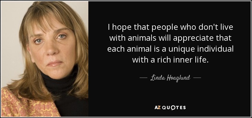 I hope that people who don't live with animals will appreciate that each animal is a unique individual with a rich inner life. - Linda Hoaglund