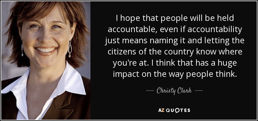 I hope that people will be held accountable, even if accountability just means naming it and letting the citizens of the country know where you're at. I think that has a huge impact on the way people think. - Christy Clark