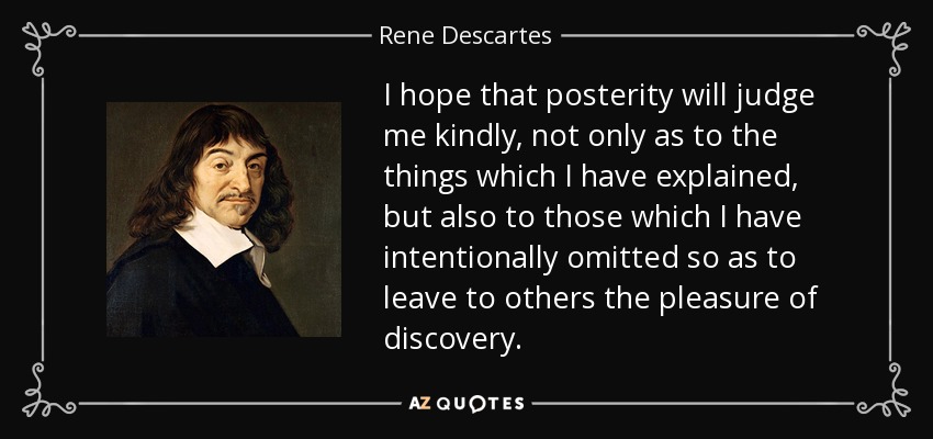 I hope that posterity will judge me kindly, not only as to the things which I have explained, but also to those which I have intentionally omitted so as to leave to others the pleasure of discovery. - Rene Descartes