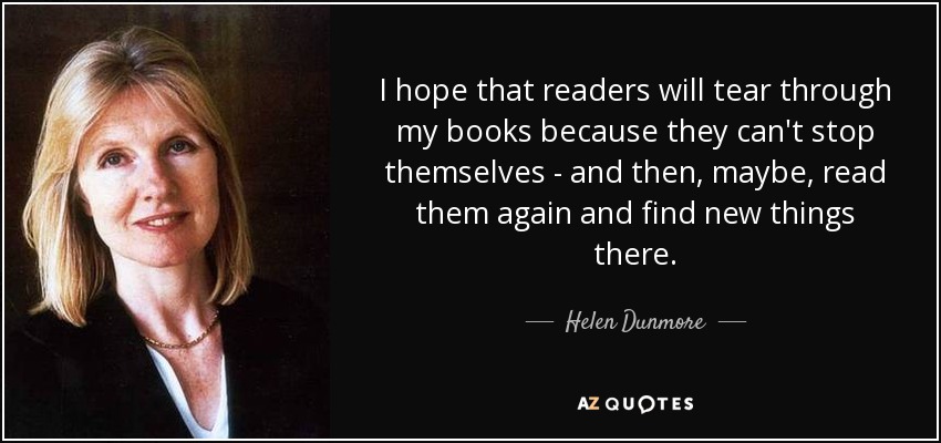 I hope that readers will tear through my books because they can't stop themselves - and then, maybe, read them again and find new things there. - Helen Dunmore