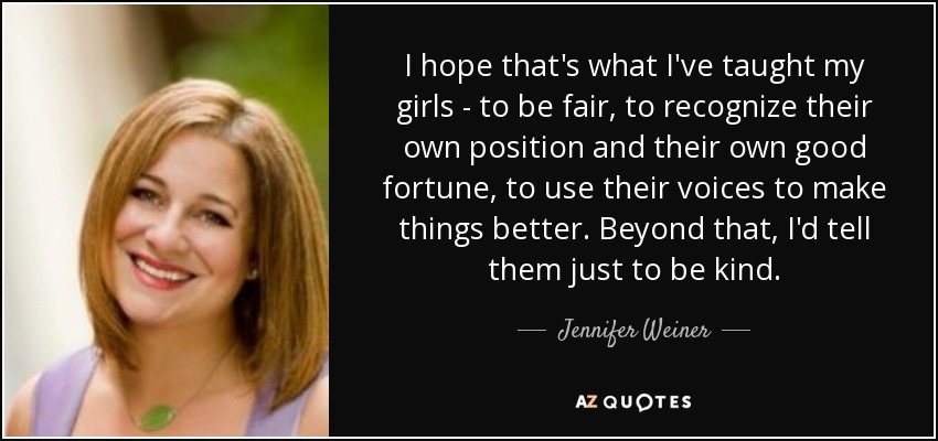 I hope that's what I've taught my girls - to be fair, to recognize their own position and their own good fortune, to use their voices to make things better. Beyond that, I'd tell them just to be kind. - Jennifer Weiner