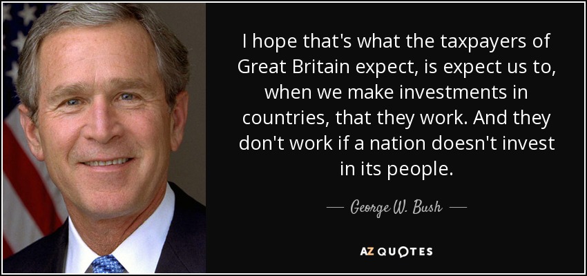 I hope that's what the taxpayers of Great Britain expect, is expect us to, when we make investments in countries, that they work. And they don't work if a nation doesn't invest in its people. - George W. Bush