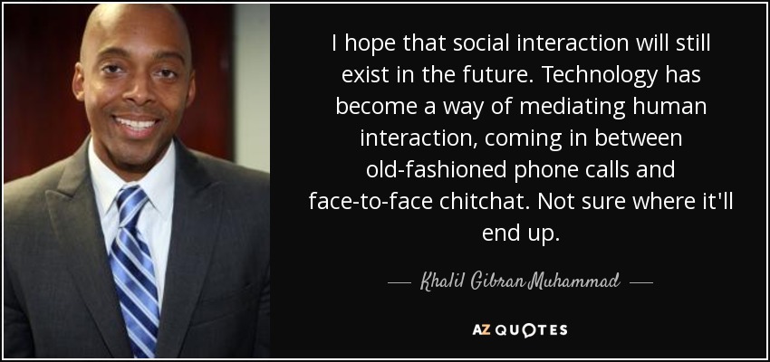 I hope that social interaction will still exist in the future. Technology has become a way of mediating human interaction, coming in between old-fashioned phone calls and face-to-face chitchat. Not sure where it'll end up. - Khalil Gibran Muhammad