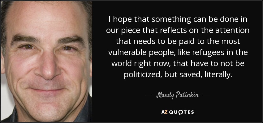 I hope that something can be done in our piece that reflects on the attention that needs to be paid to the most vulnerable people, like refugees in the world right now, that have to not be politicized, but saved, literally. - Mandy Patinkin